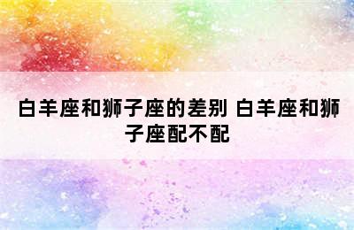 白羊座和狮子座的差别 白羊座和狮子座配不配